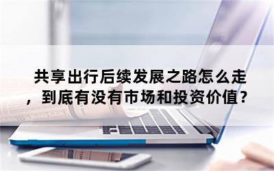 共享出行后续发展之路怎么走，到底有没有市场和投资价值？