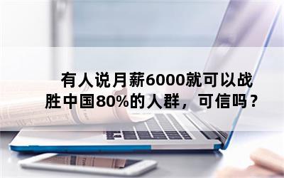 有人说月薪6000就可以战胜中国80%的人群，可信吗？