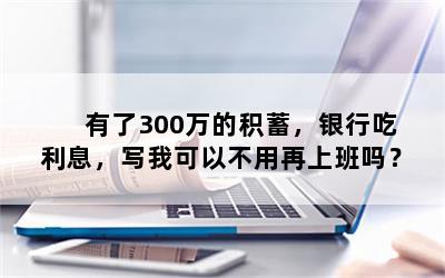 有了300万的积蓄，银行吃利息，写我可以不用再上班吗？