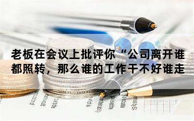 老板在会议上批评你“公司离开谁都照转，那么谁的工作干不好谁走人”，你会立马辞职吗？