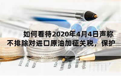 如何看待2020年4月4日声称不排除对进口原油加征关税，保护外国企业，会有什么样的影响？