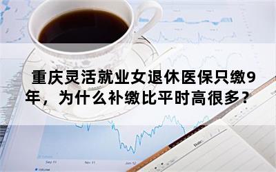 重庆灵活就业女退休医保只缴9年，为什么补缴比平时高很多？