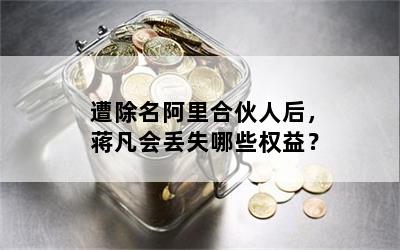 遭除名阿里合伙人后，蒋凡会丢失哪些权益？