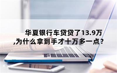 华夏银行车贷贷了13.9万,为什么拿到手才十万多一点？