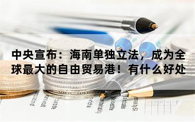 中央宣布：海南单独立法，成为全球最大的自由贸易港！有什么好处？