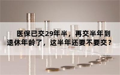 医保已交29年半，再交半年到退休年龄了，这半年还要不要交？