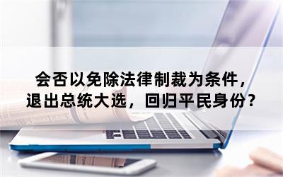 会否以免除法律制裁为条件，退出总统大选，回归平民身份？