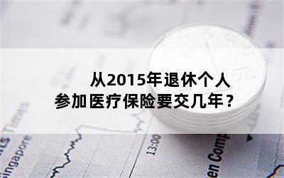 从2015年退休个人参加医疗保险要交几年？