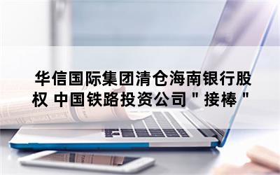 华信国际集团清仓海南银行股权 中国铁路投资公司＂接棒＂