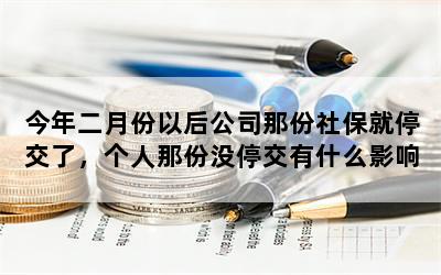 今年二月份以后公司那份社保就停交了，个人那份没停交有什么影响？