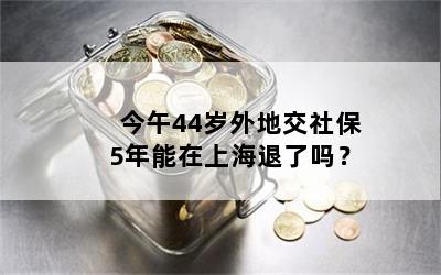 今午44岁外地交社保5年能在上海退了吗？