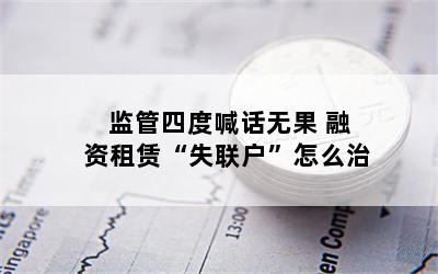 监管四度喊话无果 融资租赁“失联户”怎么治