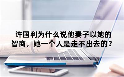 许国利为什么说他妻子以她的智商，她一个人是走不出去的？