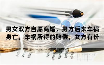 男女双方自愿离婚，男方后来车祸身亡，车祸所得的赔偿，女方有份吗