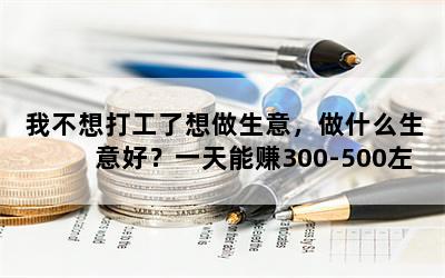 我不想打工了想做生意，做什么生意好？一天能赚300-500左右，投资8万-10万？