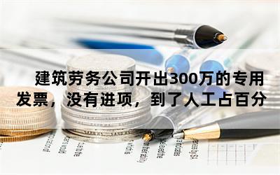 建筑劳务公司开出300万的专用发票，没有进项，到了人工占百分之六十税务应该怎么处理？