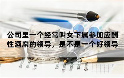 公司里一个经常叫女下属参加应酬性酒席的领导，是不是一个好领导？