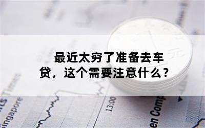  最近太穷了准备去车贷，这个需要注意什么？