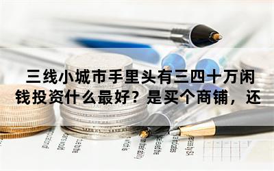 三线小城市手里头有三四十万闲钱投资什么最好？是买个商铺，还是买房或者炒股？