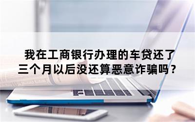 我在工商银行办理的车贷还了三个月以后没还算恶意诈骗吗？