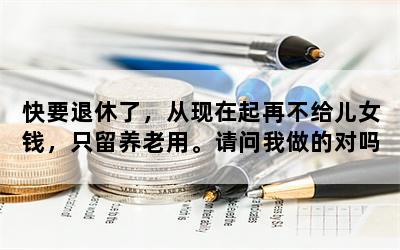 快要退休了，从现在起再不给儿女钱，只留养老用。请问我做的对吗？