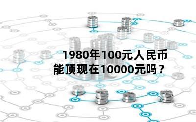 1980年100元人民币能顶现在10000元吗？