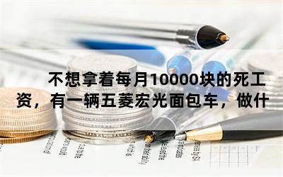 不想拿着每月10000块的死工资，有一辆五菱宏光面包车，做什么生意比较好？