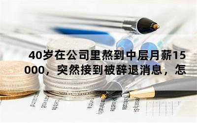 40岁在公司里熬到中层月薪15000，突然接到被辞退消息，怎么办