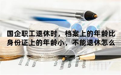 国企职工退休时，档案上的年龄比身份证上的年龄小，不能退休怎么办？