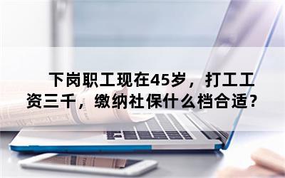 下岗职工现在45岁，打工工资三千，缴纳社保什么档合适？