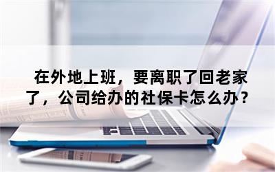 在外地上班，要离职了回老家了，公司给办的社保卡怎么办？