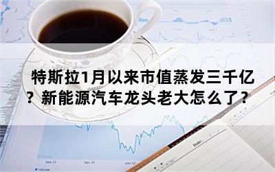 特斯拉1月以来市值蒸发三千亿？新能源汽车龙头老大怎么了？