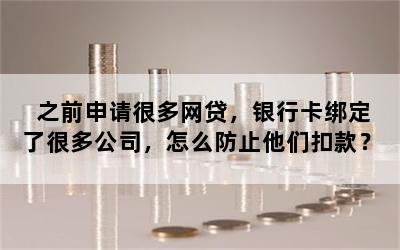 之前申请很多网贷，银行卡绑定了很多公司，怎么防止他们扣款？