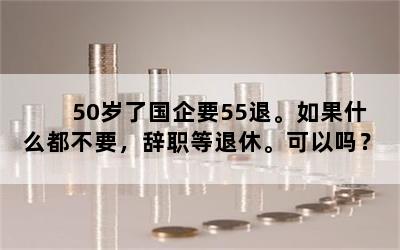 50岁了国企要55退。如果什么都不要，辞职等退休。可以吗？