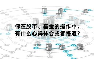 你在股市、基金的操作中，有什么心得体会或者悟道？
