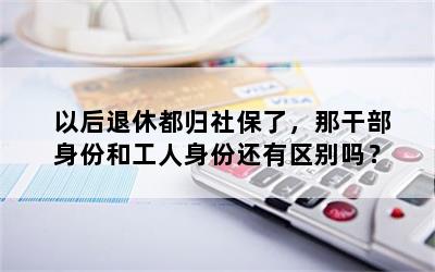 以后退休都归社保了，那干部身份和工人身份还有区别吗？