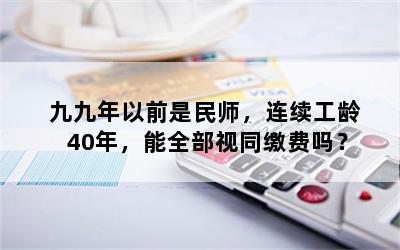 九九年以前是民师，连续工龄40年，能全部视同缴费吗？