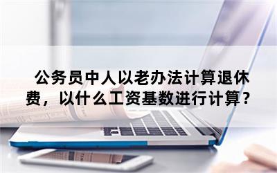 公务员中人以老办法计算退休费，以什么工资基数进行计算？