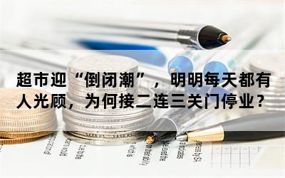 超市迎“倒闭潮”，明明每天都有人光顾，为何接二连三关门停业？