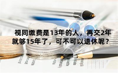 视同缴费是13年的人，再交2年就够15年了，可不可以退休呢？