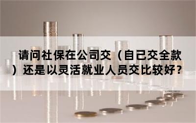 请问社保在公司交（自己交全款）还是以灵活就业人员交比较好？