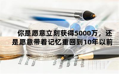 你是愿意立刻获得5000万，还是愿意带着记忆重回到10年以前？