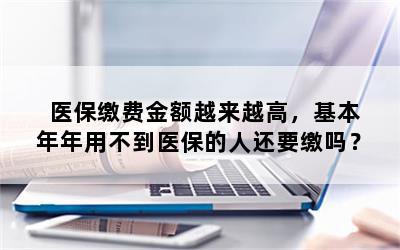 医保缴费金额越来越高，基本年年用不到医保的人还要缴吗？