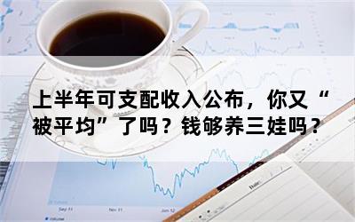 上半年可支配收入公布，你又“被平均”了吗？钱够养三娃吗？