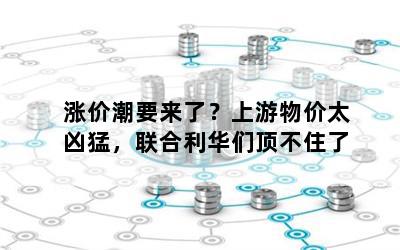 涨价潮要来了？上游物价太凶猛，联合利华们顶不住了