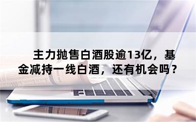 主力抛售白酒股逾13亿，基金减持一线白酒，还有机会吗？