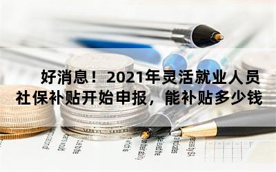 好消息！2021年灵活就业人员社保补贴开始申报，能补贴多少钱呢？