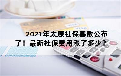 2021年太原社保基数公布了！最新社保费用涨了多少？