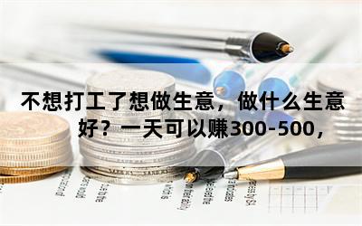 不想打工了想做生意，做什么生意好？一天可以赚300-500，投资8万-10万？