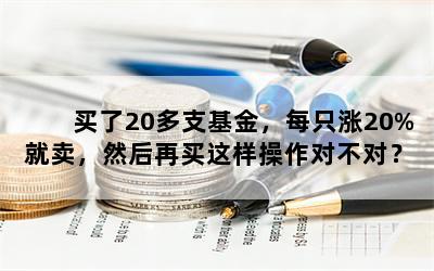 买了20多支基金，每只涨20%就卖，然后再买这样操作对不对？